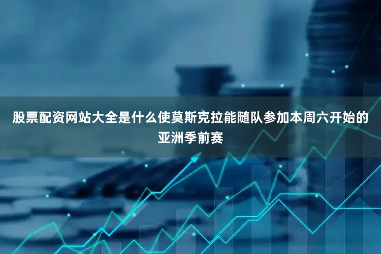 股票配资网站大全是什么使莫斯克拉能随队参加本周六开始的亚洲季前赛