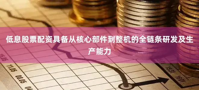 低息股票配资具备从核心部件到整机的全链条研发及生产能力
