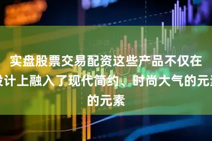 实盘股票交易配资这些产品不仅在设计上融入了现代简约、时尚大气的元素
