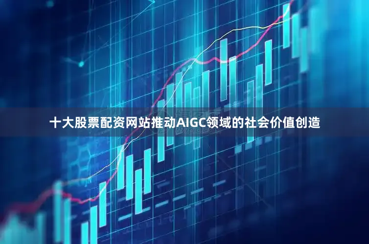 十大股票配资网站推动AIGC领域的社会价值创造